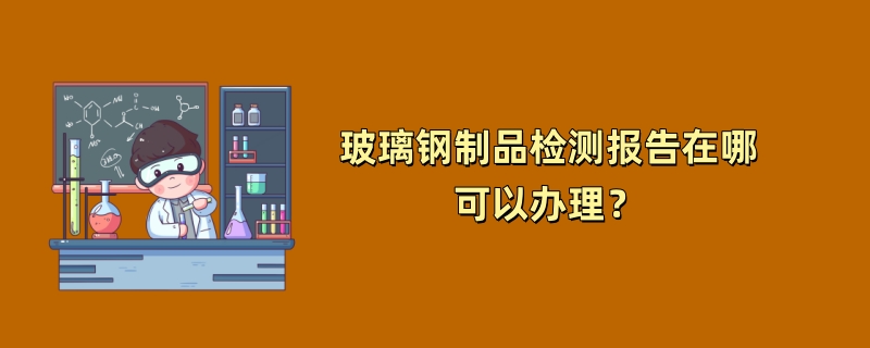 玻璃钢制品检测报告在哪可以办理？（2024最新机构）