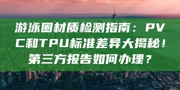 游泳圈材质检测指南:PVC和TPU标准差异大揭秘!第三方报告如何办理?