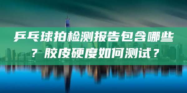 乒乓球拍检测报告包含哪些？胶皮硬度如何测试？