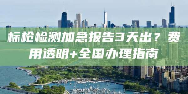 标枪检测加急报告3天出？费用透明+全国办理指南