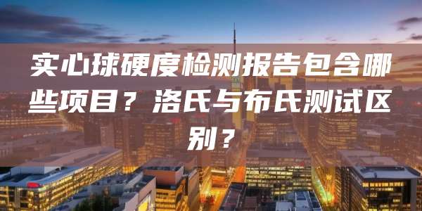 实心球硬度检测报告包含哪些项目？洛氏与布氏测试区别？