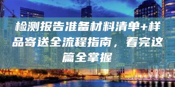 检测报告准备材料清单+样品寄送全流程指南,看完这篇全掌握