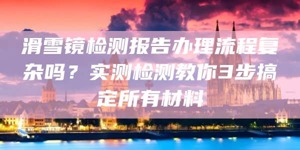 滑雪镜检测报告办理流程复杂吗?实测检测教你3步搞定所有材料