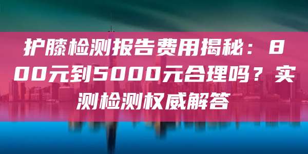 护膝检测报告费用揭秘:800元到5000元合理吗?实测检测权威解答