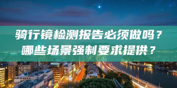 骑行镜检测报告必须做吗?哪些场景强制要求提供?