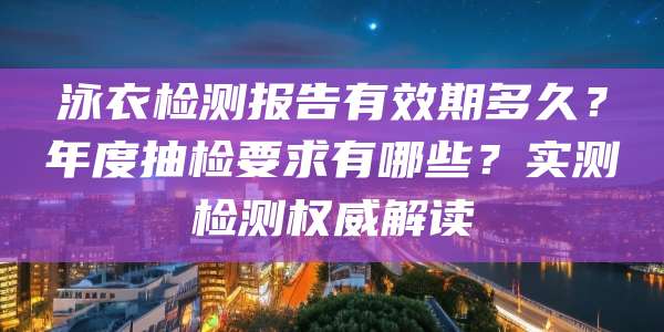泳衣检测报告有效期多久?年度抽检要求有哪些?实测检测权威解读