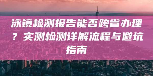 泳镜检测报告能否跨省办理?实测检测详解流程与避坑指南