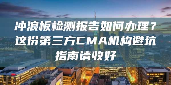 冲浪板检测报告如何办理？这份第三方CMA机构避坑指南请收好