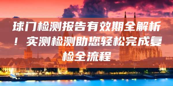 球门检测报告有效期全解析！实测检测助您轻松完成复检全流程
