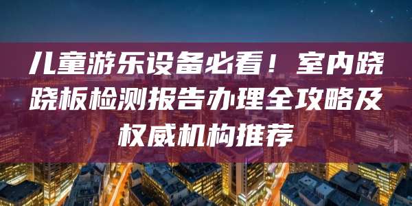 儿童游乐设备必看！室内跷跷板检测报告办理全攻略及权威机构推荐