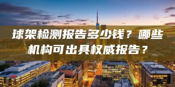 球架检测报告多少钱？哪些机构可出具权威报告？