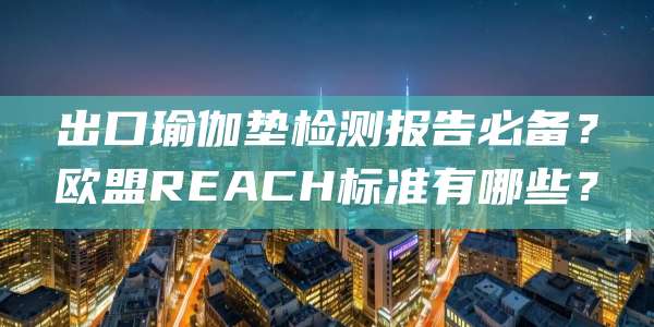 出口瑜伽垫检测报告必备？欧盟REACH标准有哪些？
