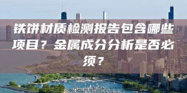 铁饼材质检测报告包含哪些项目？金属成分分析是否必须？