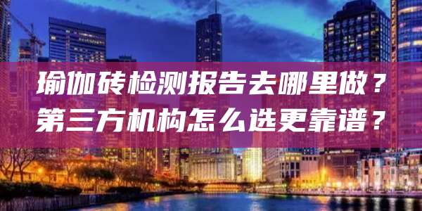 瑜伽砖检测报告去哪里做？第三方机构怎么选更靠谱？