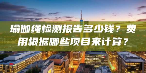 瑜伽绳检测报告多少钱?费用根据哪些项目来计算?
