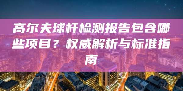 高尔夫球杆检测报告包含哪些项目？权威解析与标准指南