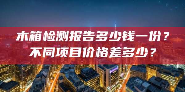 木箱检测报告多少钱一份？不同项目价格差多少？