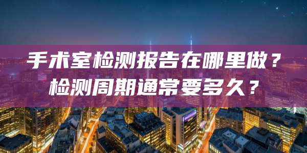 手术室检测报告在哪里做？检测周期通常要多久？