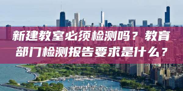 新建教室必须检测吗?教育部门检测报告要求是什么?