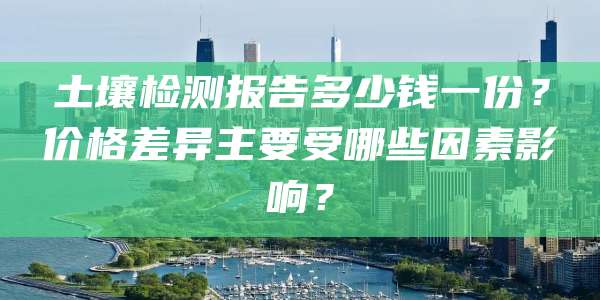 土壤检测报告多少钱一份？价格差异主要受哪些因素影响？