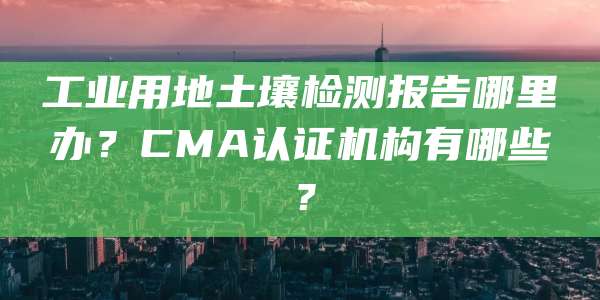 工业用地土壤检测报告哪里办？CMA认证机构有哪些？