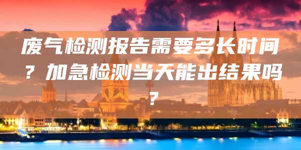 废气检测报告需要多长时间？加急检测当天能出结果吗？