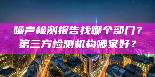 噪声检测报告找哪个部门？第三方检测机构哪家好？