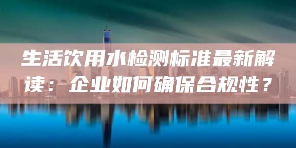 生活饮用水检测标准最新解读:企业如何确保合规性?