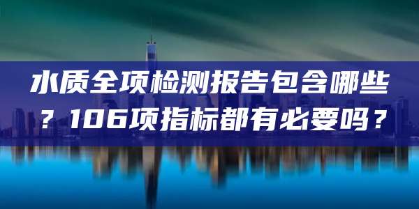 水质全项检测报告包含哪些？106项指标都有必要吗？