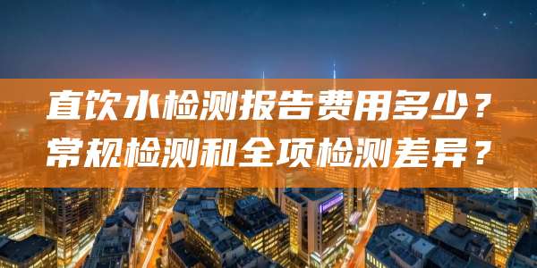 直饮水检测报告费用多少？常规检测和全项检测差异？