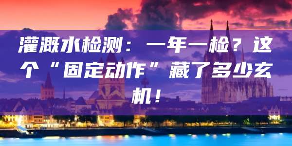 灌溉水检测:一年一检?这个“固定动作”藏了多少玄机!