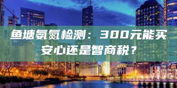 鱼塘氨氮检测：300元能买安心还是智商税？