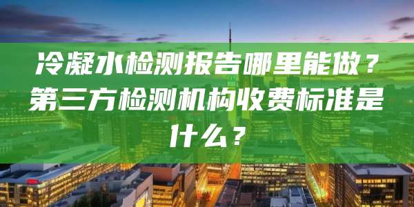冷凝水检测报告哪里能做？第三方检测机构收费标准是什么？