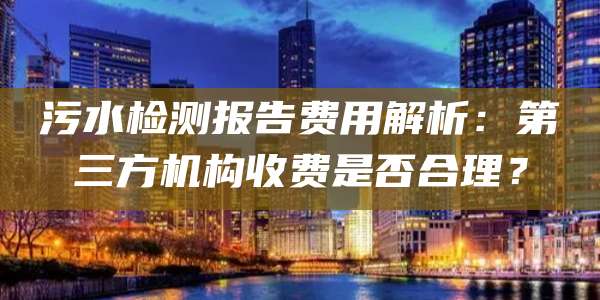 污水检测报告费用解析：第三方机构收费是否合理？