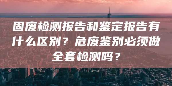 固废检测报告和鉴定报告有什么区别？危废鉴别必须做全套检测吗？