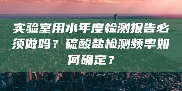 实验室用水年度检测报告必须做吗？硫酸盐检测频率如何确定？