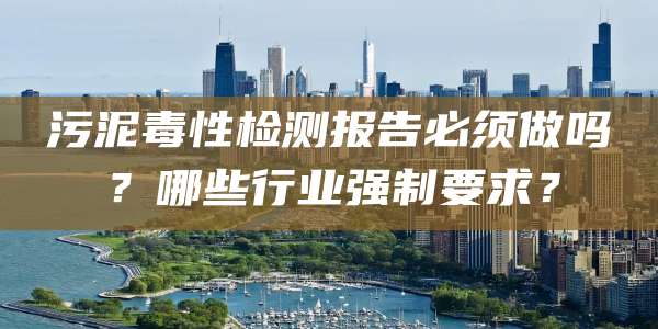 污泥毒性检测报告必须做吗?哪些行业强制要求?