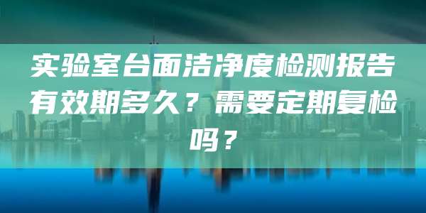 实验室台面洁净度检测报告有效期多久?需要定期复检吗?