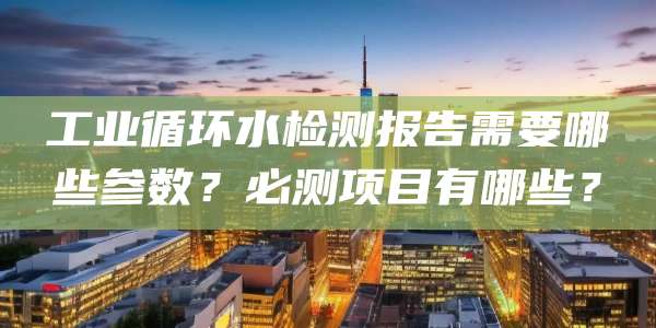 工业循环水检测报告需要哪些参数?必测项目有哪些?