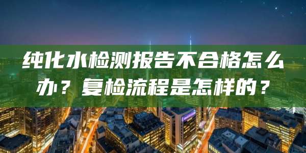 纯化水检测报告不合格怎么办？复检流程是怎样的？