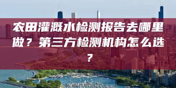 农田灌溉水检测报告去哪里做?第三方检测机构怎么选?