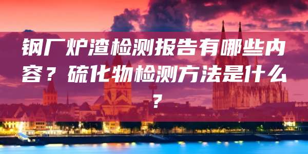 钢厂炉渣检测报告有哪些内容?硫化物检测方法是什么?