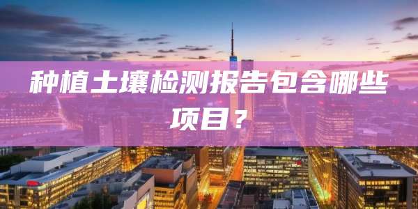 种植土壤检测报告包含哪些项目?