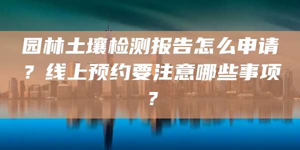 园林土壤检测报告怎么申请?线上预约要注意哪些事项?