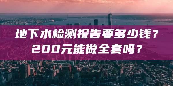 地下水检测报告要多少钱?200元能做全套吗?