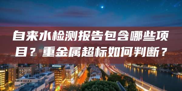自来水检测报告包含哪些项目?重金属超标如何判断?