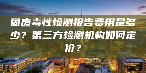 固废毒性检测报告费用是多少?第三方检测机构如何定价?
