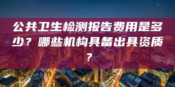 公共卫生检测报告费用是多少？哪些机构具备出具资质？