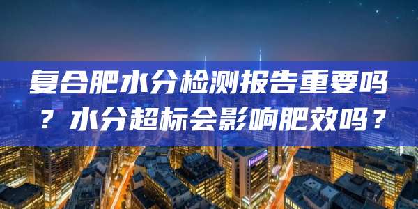 复合肥水分检测报告重要吗？水分超标会影响肥效吗？