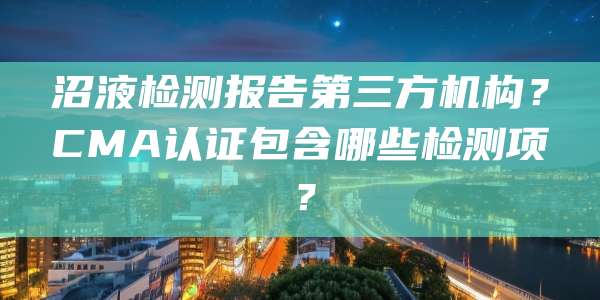 沼液检测报告第三方机构？CMA认证包含哪些检测项？